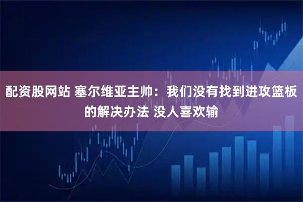 配资股网站 塞尔维亚主帅：我们没有找到进攻篮板的解决办法 没人喜欢输
