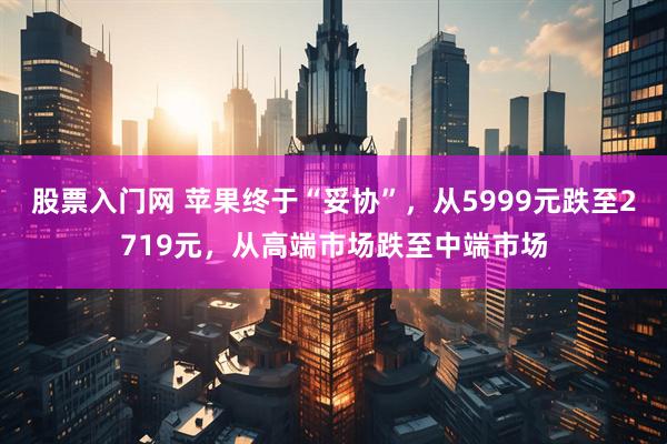 股票入门网 苹果终于“妥协”，从5999元跌至2719元，从高端市场跌至中端市场