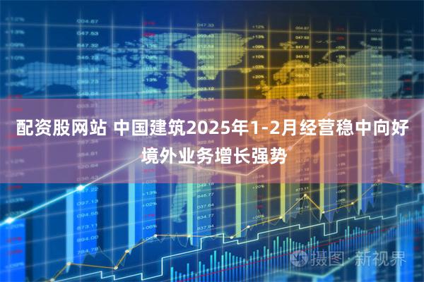配资股网站 中国建筑2025年1-2月经营稳中向好 境外业务增长强势