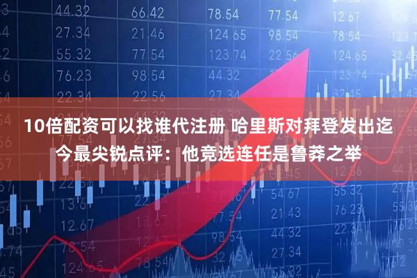 10倍配资可以找谁代注册 哈里斯对拜登发出迄今最尖锐点评：他竞选连任是鲁莽之举