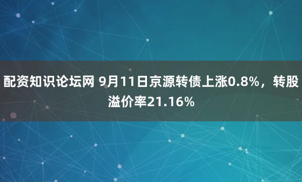 配资知识论坛网 9月11日京源转债上涨0.8%，转股溢价率21.16%