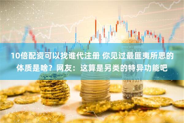 10倍配资可以找谁代注册 你见过最匪夷所思的体质是啥？网友：这算是另类的特异功能吧