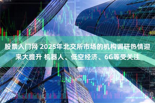 股票入门网 2025年北交所市场的机构调研热情迎来大提升 机器人、低空经济、6G等受关注