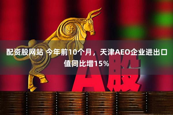 配资股网站 今年前10个月，天津AEO企业进出口值同比增15%