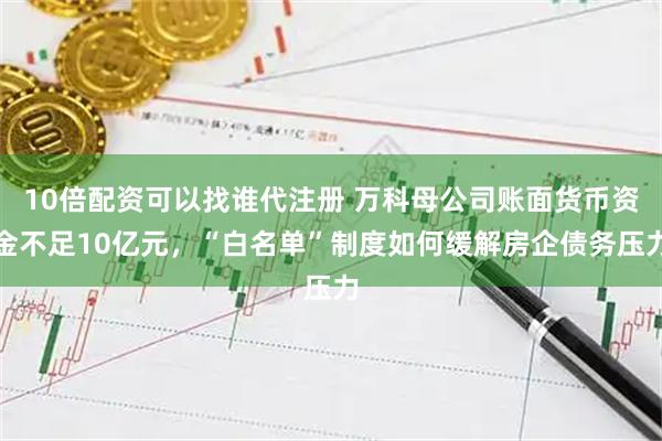 10倍配资可以找谁代注册 万科母公司账面货币资金不足10亿元，“白名单”制度如何缓解房企债务压力
