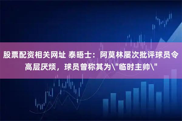 股票配资相关网址 泰晤士：阿莫林屡次批评球员令高层厌烦，球员曾称其为