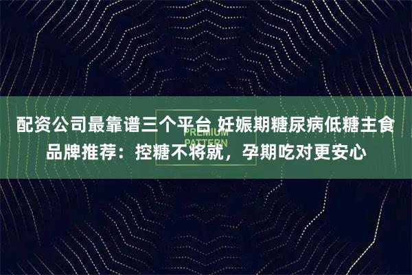 配资公司最靠谱三个平台 妊娠期糖尿病低糖主食品牌推荐：控糖不将就，孕期吃对更安心