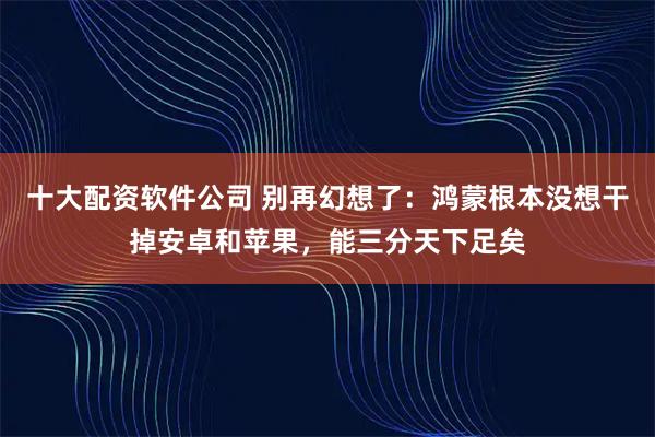 十大配资软件公司 别再幻想了：鸿蒙根本没想干掉安卓和苹果，能三分天下足矣