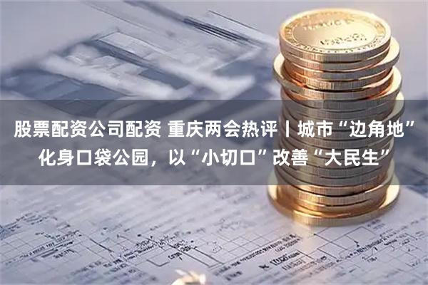 股票配资公司配资 重庆两会热评丨城市“边角地”化身口袋公园，以“小切口”改善“大民生”