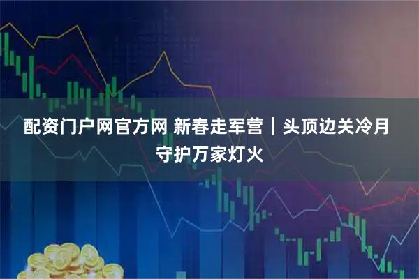 配资门户网官方网 新春走军营｜头顶边关冷月 守护万家灯火