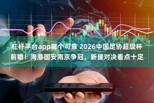 杠杆平台app哪个可靠 2026中国足协超级杯前瞻!海港国安南京争冠,新援对决看点十足