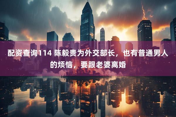 配资查询114 陈毅贵为外交部长,也有普通男人的烦恼,要跟老婆离婚