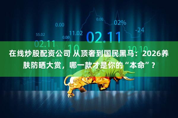 在线炒股配资公司 从顶奢到国民黑马:2026养肤防晒大赏,哪一款才是你的“本命”?