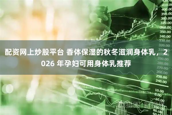 配资网上炒股平台 香体保湿的秋冬滋润身体乳，2026 年孕妇可用身体乳推荐