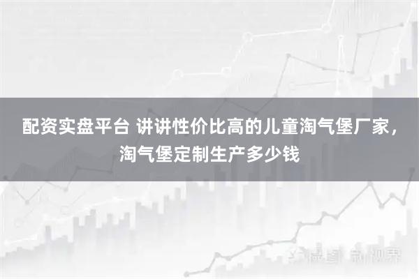 配资实盘平台 讲讲性价比高的儿童淘气堡厂家,淘气堡定制生产多少钱