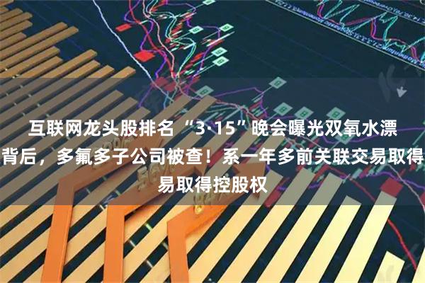互联网龙头股排名 “3·15”晚会曝光双氧水漂白鸡爪背后，多氟多子公司被查！系一年多前关联交易取得控股权