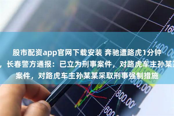 股市配资app官网下载安装 奔驰遭路虎1分钟恶意别停8次后追尾，长春警方通报：已立为刑事案件，对路虎车主孙某某采取刑事强制措施