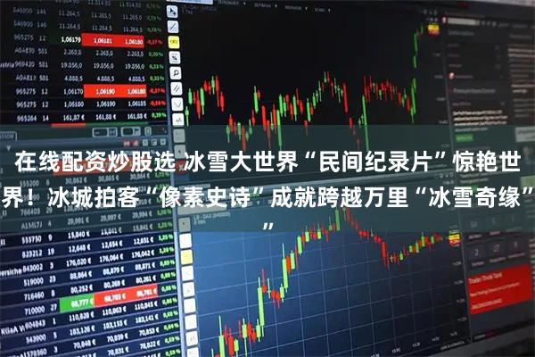 在线配资炒股选 冰雪大世界“民间纪录片”惊艳世界！冰城拍客“像素史诗”成就跨越万里“冰雪奇缘”