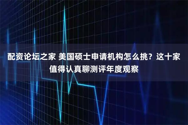 配资论坛之家 美国硕士申请机构怎么挑？这十家值得认真聊测评年度观察