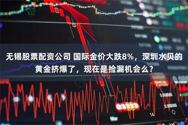 无锡股票配资公司 国际金价大跌8%，深圳水贝的黄金挤爆了，现在是捡漏机会么？