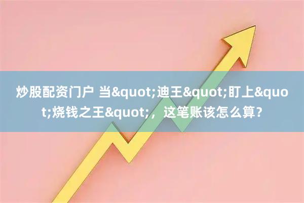 炒股配资门户 当"迪王"盯上"烧钱之王",这笔账该怎么算?