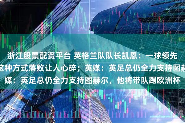 浙江股票配资平台 英格兰队队长凯恩：一球领先就死守是不保险的，以这种方式落败让人心碎；英媒：英足总仍全力支持图赫尔，他将带队踢欧洲杯