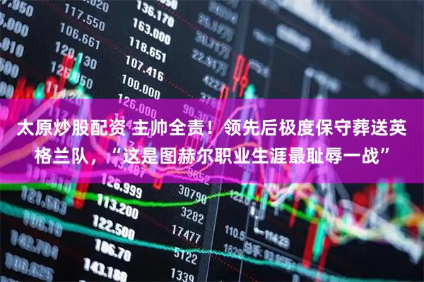 太原炒股配资 主帅全责！领先后极度保守葬送英格兰队，“这是图赫尔职业生涯最耻辱一战”